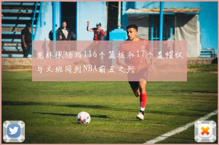 克林根场均116个篮板和17个盖帽仅与文班同列NBA前五之列