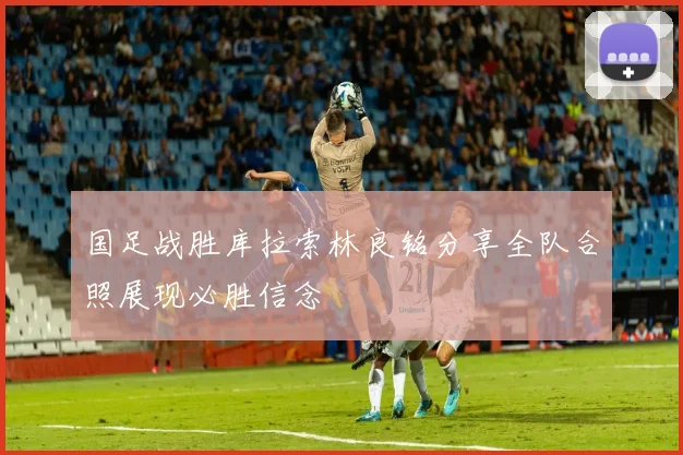 国足战胜库拉索林良铭分享全队合照展现必胜信念