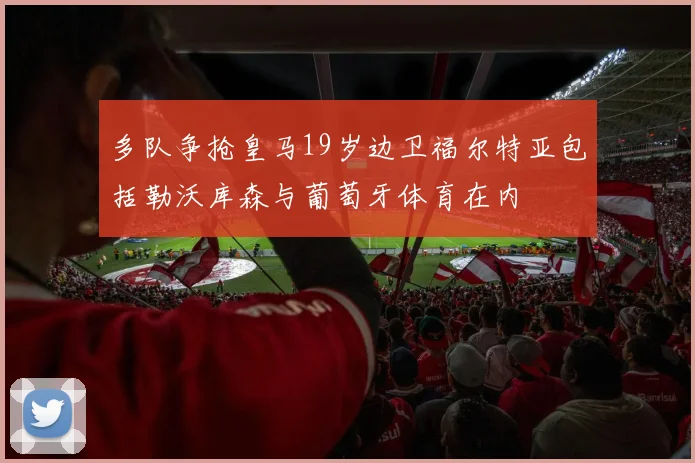 多队争抢皇马19岁边卫福尔特亚包括勒沃库森与葡萄牙体育在内