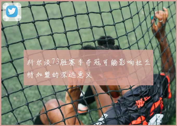 科尔谈73胜赛季夺冠可能影响杜兰特加盟的深远意义