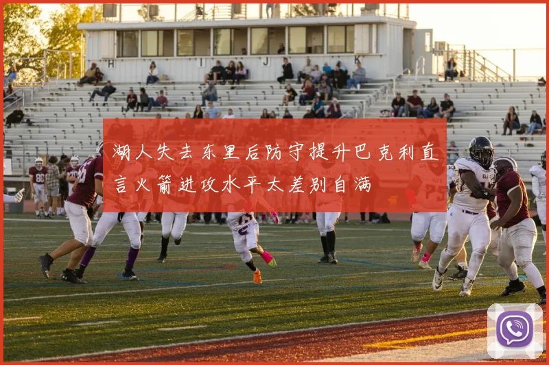 湖人失去东里后防守提升巴克利直言火箭进攻水平太差别自满