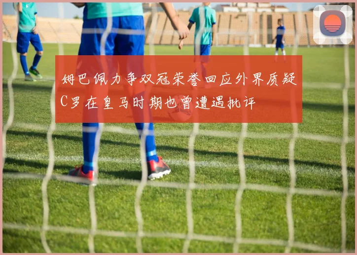 姆巴佩力争双冠荣誉回应外界质疑C罗在皇马时期也曾遭遇批评