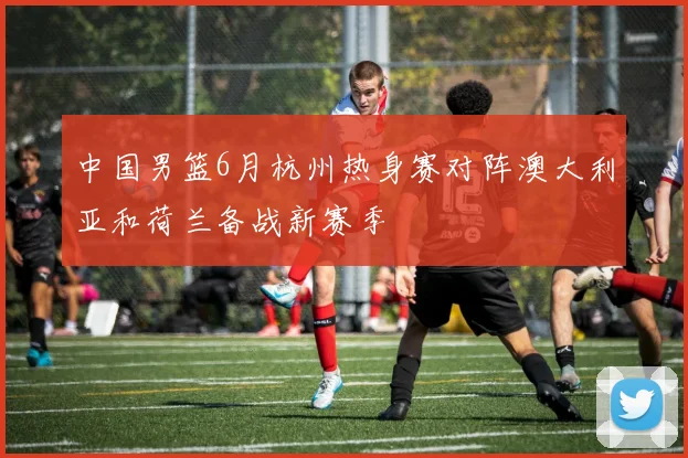 中国男篮6月杭州热身赛对阵澳大利亚和荷兰备战新赛季