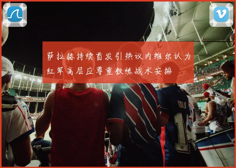 萨拉赫持续首发引热议内维尔认为红军高层应尊重教练战术安排