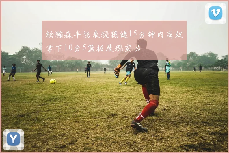 杨瀚森半场表现稳健15分钟内高效拿下10分5篮板展现实力