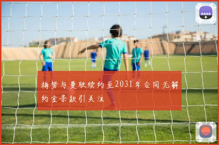 梅努与曼联续约至2031年合同无解约金条款引关注