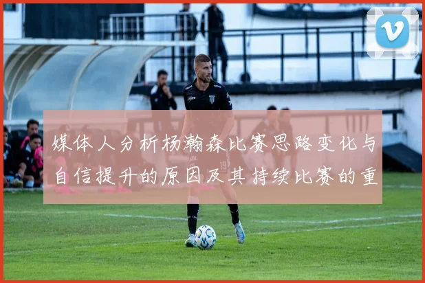 媒体人分析杨瀚森比赛思路变化与自信提升的原因及其持续比赛的重要性