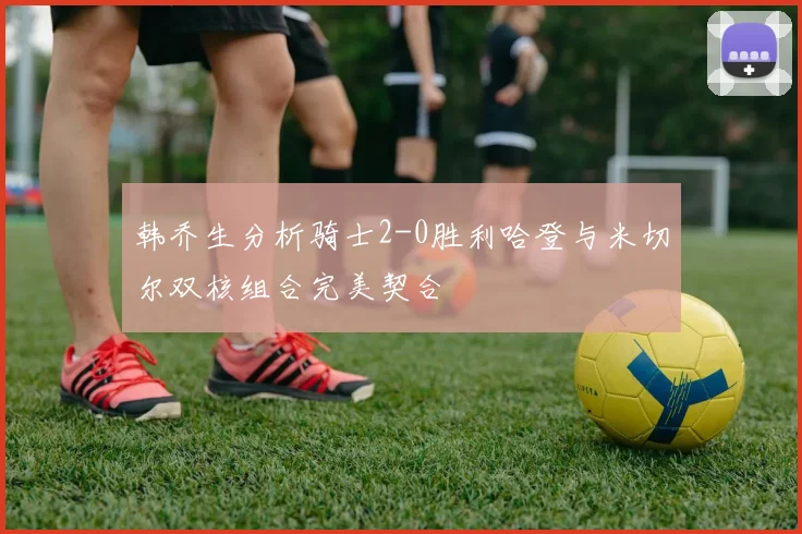 韩乔生分析骑士2-0胜利哈登与米切尔双核组合完美契合