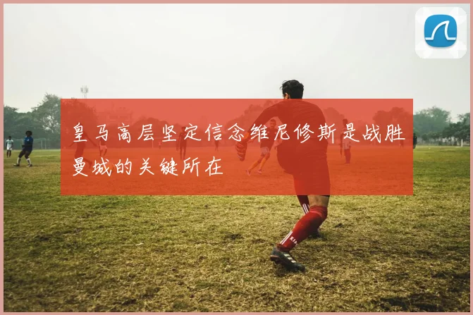 皇马高层坚定信念维尼修斯是战胜曼城的关键所在