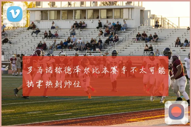 罗马诺称德泽尔比本赛季不太可能执掌热刺帅位