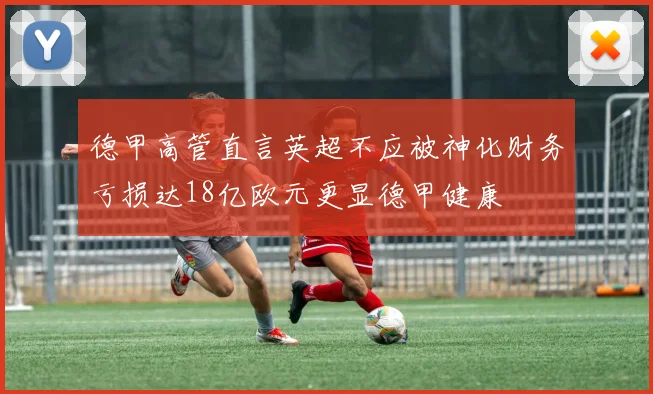 德甲高管直言英超不应被神化财务亏损达18亿欧元更显德甲健康
