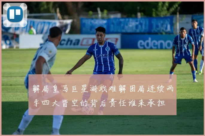 解局皇马巨星游戏难解困局连续两季四大皆空的背后责任谁来承担