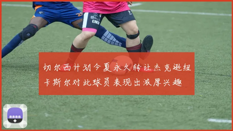 切尔西计划今夏永久转让杰克逊纽卡斯尔对此球员表现出浓厚兴趣