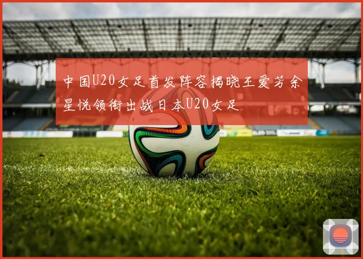 中国U20女足首发阵容揭晓王爱芳余星悦领衔出战日本U20女足