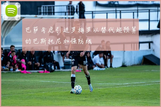 巴萨考虑引进罗梅罗以替代超预算的巴斯托尼加强防线
