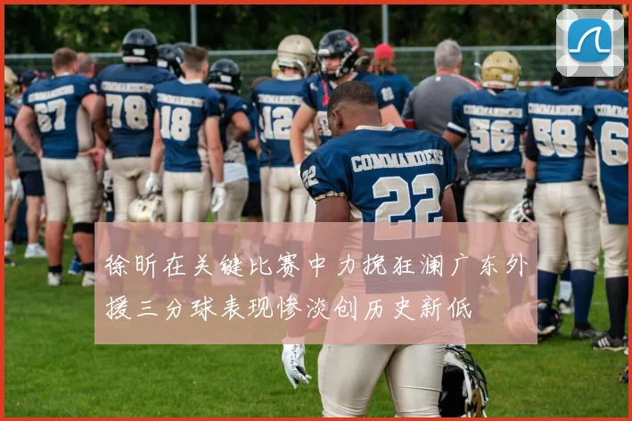 徐昕在关键比赛中力挽狂澜广东外援三分球表现惨淡创历史新低