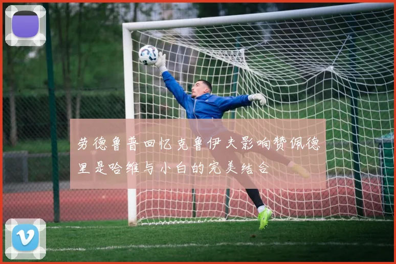 劳德鲁普回忆克鲁伊夫影响赞佩德里是哈维与小白的完美结合