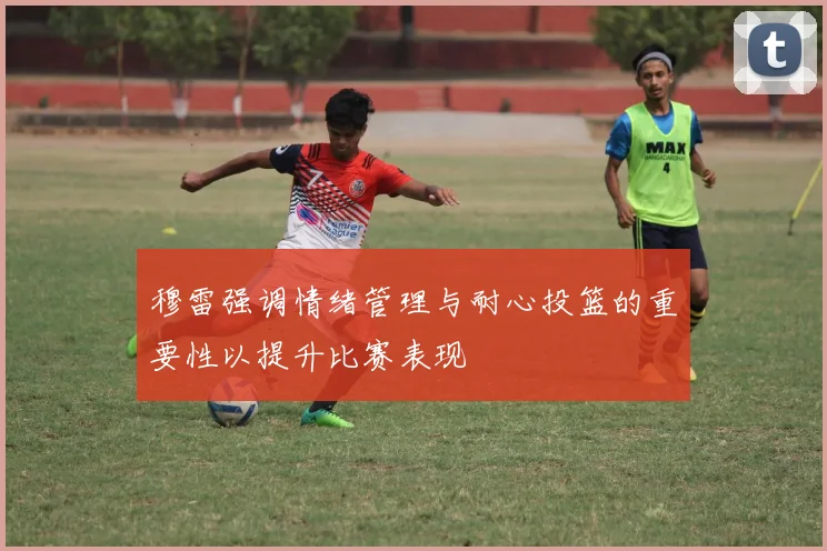 穆雷强调情绪管理与耐心投篮的重要性以提升比赛表现