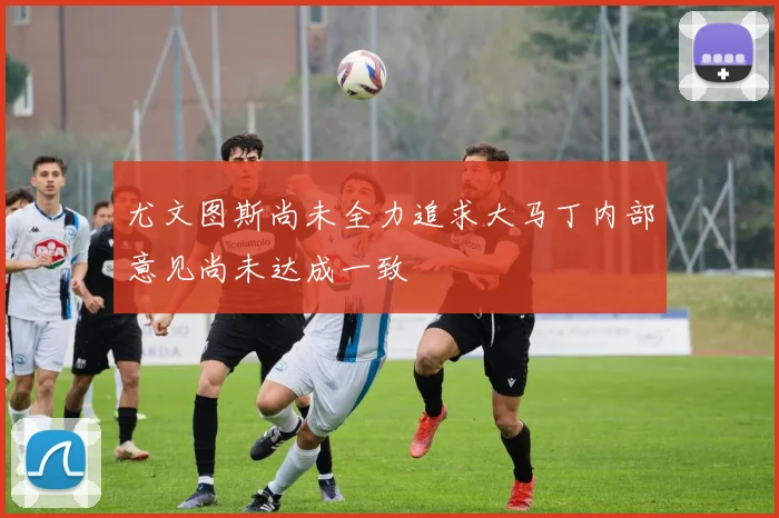尤文图斯尚未全力追求大马丁内部意见尚未达成一致