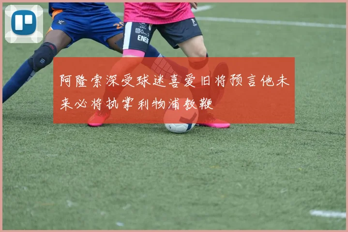 阿隆索深受球迷喜爱旧将预言他未来必将执掌利物浦教鞭
