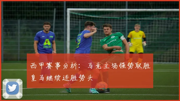 西甲赛事分析：马竞主场强势取胜皇马继续连胜势头