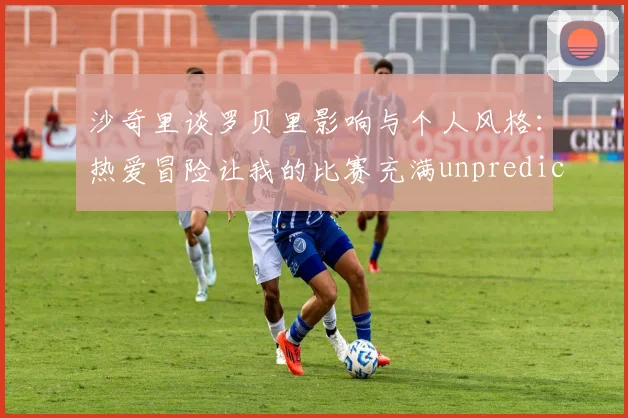 沙奇里谈罗贝里影响与个人风格：热爱冒险让我的比赛充满unpredictability