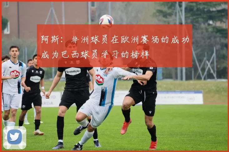 阿斯：非洲球员在欧洲赛场的成功成为巴西球员学习的榜样