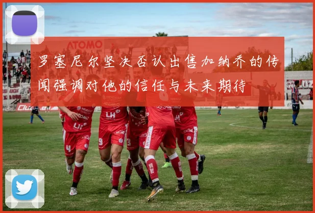 罗塞尼尔坚决否认出售加纳乔的传闻强调对他的信任与未来期待
